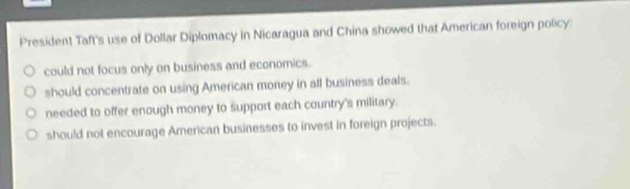 president tafts use of dollar diplomacy in nicaragua and china showed that american foreign policy: could not focus only on business and economics. should concentrate on using american money in all business deals. needed to offer enough money to support each countrys military. should not encourage american businesses to invest in foreign projects.