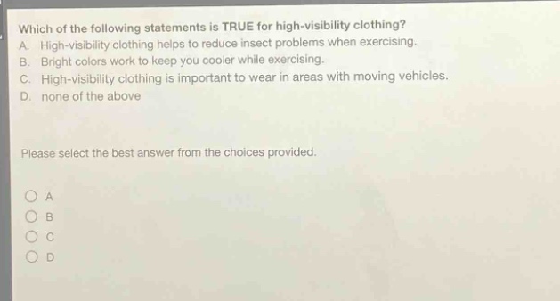which of the following statements is true for high - visibility clothing? a. high - visibility clothing helps to reduce insect problems when exercising. b. bright colors work to keep you cooler while exercising. c. high - visibility clothing is important to wear in areas with moving vehicles. d. none of the above please select the best answer from the choices provided. a b c d