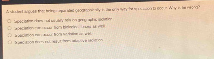 a student argues that being separated geographically is the only way for speciation to occur. why is he wrong?\no speciation does not usually rely on geographic isolation.\no speciation can occur from biological forces as well.\no speciation can occur from variation as well.\no speciation does not result from adaptive radiation.