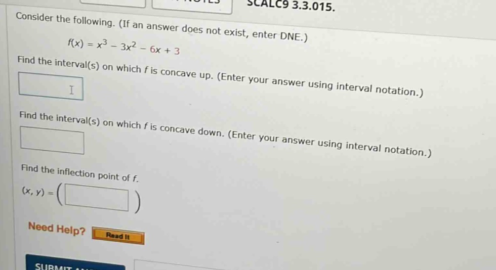 consider the following. (if an answer does not exist, enter dne.) f(x)=x³ - 3x² - 6x + 3 find the interval(s) on which f is concave up. (enter your answer using interval notation.) find the interval(s) on which f is concave down. (enter your answer using interval notation.) find the inflection point of f. (x,y)=( ) need help? read it