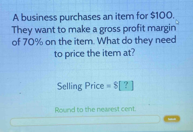 a business purchases an item for $100. they want to make a gross profit margin of 70% on the item. what do they need to price the item at? selling price = $? round to the nearest cent.