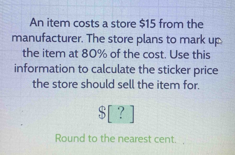 an item costs a store $15 from the manufacturer. the store plans to mark up the item at 80% of the cost. use this information to calculate the sticker price the store should sell the item for. $? round to the nearest cent.