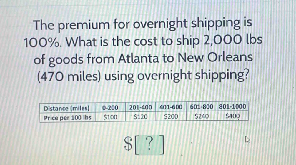 the premium for overnight shipping is 100%. what is the cost to ship 2,000 lbs of goods from atlanta to new orleans (470 miles) using overnight shipping? distance (miles) 0-200 201-400 401-600 601-800 801-1000 price per 100 lbs $100 $120 $200 $240 $400 $?
