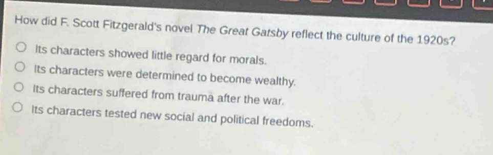 how did f. scott fitzgeralds novel the great gatsby reflect the culture of the 1920s? its characters showed little regard for morals. its characters were determined to become wealthy. its characters suffered from trauma after the war. its characters tested new social and political freedoms.