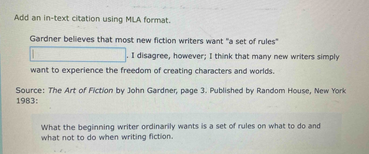 add an in - text citation using mla format. gardner believes that most new fiction writers want \a set of rules\. i disagree, however; i think that many new writers simply want to experience the freedom of creating characters and worlds. source: the art of fiction by john gardner, page 3. published by random house, new york 1983: what the beginning writer ordinarily wants is a set of rules on what to do and what not to do when writing fiction.