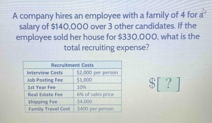 a company hires an employee with a family of 4 for a salary of $140,000 over 3 other candidates. if the employee sold her house for $330,000, what is the total recruiting expense? recruitment costs interview costs $2,000 per person job posting fee $1,000 1st year fee 10% real estate fee 6% of sales price shipping fee $4,000 family travel cost $400 per person