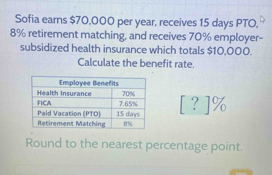 sofia earns $70,000 per year, receives 15 days pto, 8% retirement matching, and receives 70% employer - subsidized health insurance which totals $10,000. calculate the benefit rate. employee benefits health insurance 70% fica 7.65% paid vacation (pto) 15 days retirement matching 8% round to the nearest percentage point.