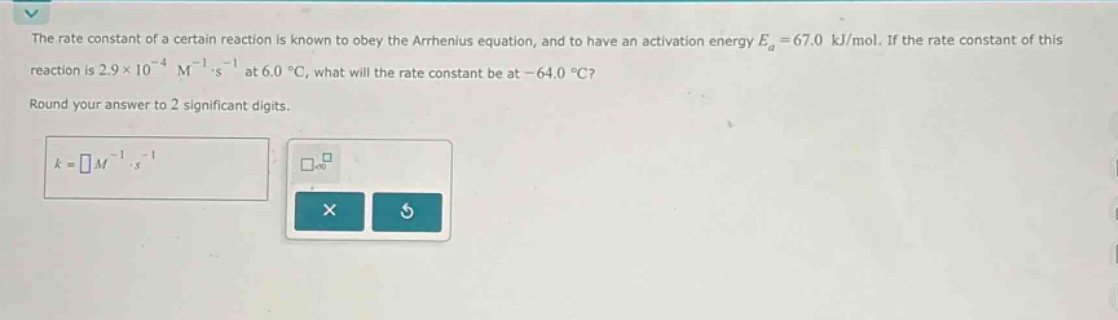 the rate constant of a certain reaction is known to obey the arrhenius equation, and to have an activation energy ea = 67.0 kj/mol. if the rate constant of this reaction is 2.9×10^(-4) m^(-1)·s^(-1) at 6.0 °c, what will the rate constant be at -64.0 °c? round your answer to 2 significant digits. k = m^(-1)·s^(-1)