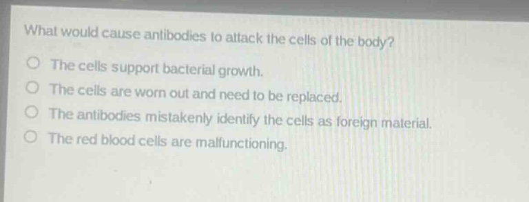 what would cause antibodies to attack the cells of the body?\nthe cells support bacterial growth.\nthe cells are worn out and need to be replaced.\nthe antibodies mistakenly identify the cells as foreign material.\nthe red blood cells are malfunctioning.