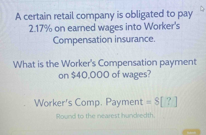 a certain retail company is obligated to pay 2.17% on earned wages into workers compensation insurance. what is the workers compensation payment on $40,000 of wages? worker’s comp. payment = $? round to the nearest hundredth.