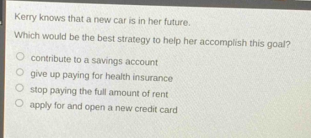 kerry knows that a new car is in her future. which would be the best strategy to help her accomplish this goal? contribute to a savings account give up paying for health insurance stop paying the full amount of rent apply for and open a new credit card