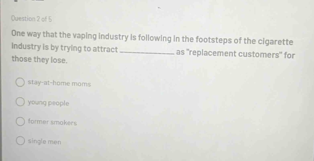 question 2 of 5 one way that the vaping industry is following in the footsteps of the cigarette industry is by trying to attract ____________ as \replacement customers\ for those they lose. stay - at - home moms young people former smokers single men