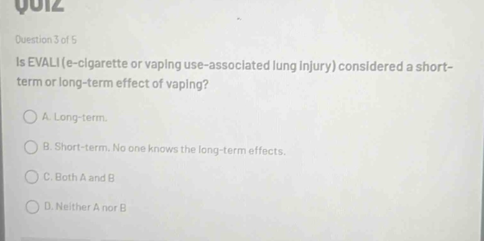 question 3 of 5\nis evali (e - cigarette or vaping use - associated lung injury) considered a short - term or long - term effect of vaping?\na. long - term.\nb. short - term. no one knows the long - term effects.\nc. both a and b\nd. neither a nor b