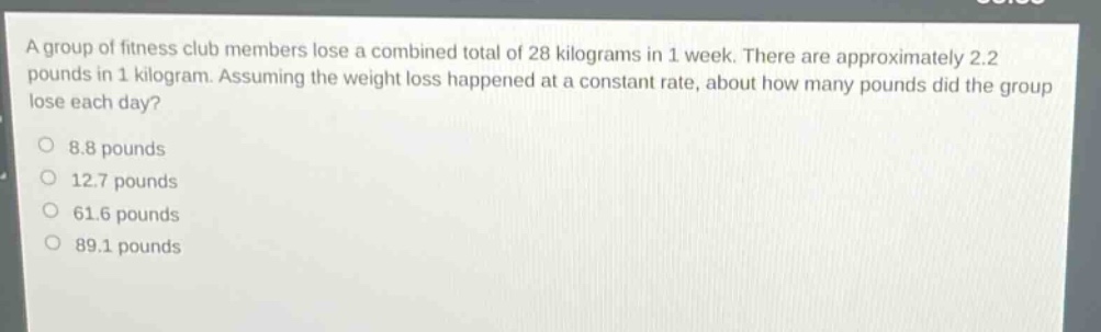 a group of fitness club members lose a combined total of 28 kilograms in 1 week. there are approximately 2.2 pounds in 1 kilogram. assuming the weight loss happened at a constant rate, about how many pounds did the group lose each day?\n8.8 pounds\n12.7 pounds\n61.6 pounds\n89.1 pounds