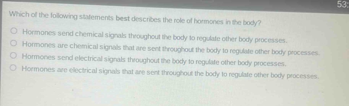 which of the following statements best describes the role of hormones in the body? hormones send chemical signals throughout the body to regulate other body processes. hormones are chemical signals that are sent throughout the body to regulate other body processes. hormones send electrical signals throughout the body to regulate other body processes. hormones are electrical signals that are sent throughout the body to regulate other body processes.