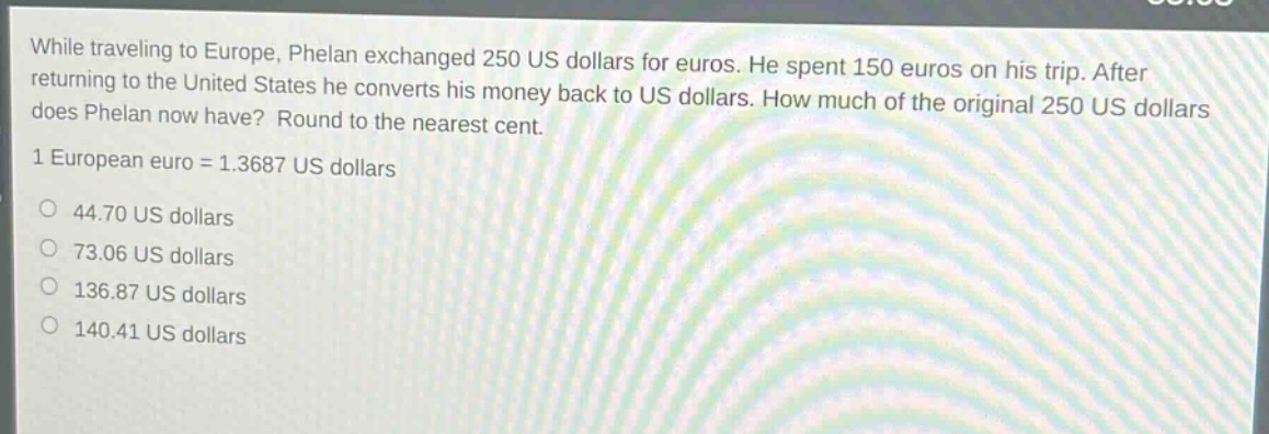 while traveling to europe, phelan exchanged 250 us dollars for euros. he spent 150 euros on his trip. after returning to the united states he converts his money back to us dollars. how much of the original 250 us dollars does phelan now have? round to the nearest cent. 1 european euro = 1.3687 us dollars 44.70 us dollars 73.06 us dollars 136.87 us dollars 140.41 us dollars