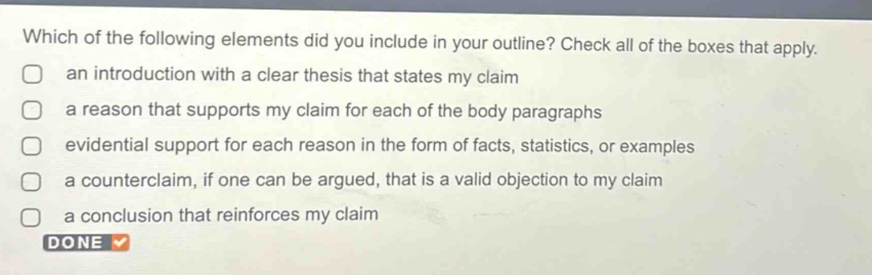 which of the following elements did you include in your outline? check all of the boxes that apply. an introduction with a clear thesis that states my claim a reason that supports my claim for each of the body paragraphs evidential support for each reason in the form of facts, statistics, or examples a counterclaim, if one can be argued, that is a valid objection to my claim a conclusion that reinforces my claim done