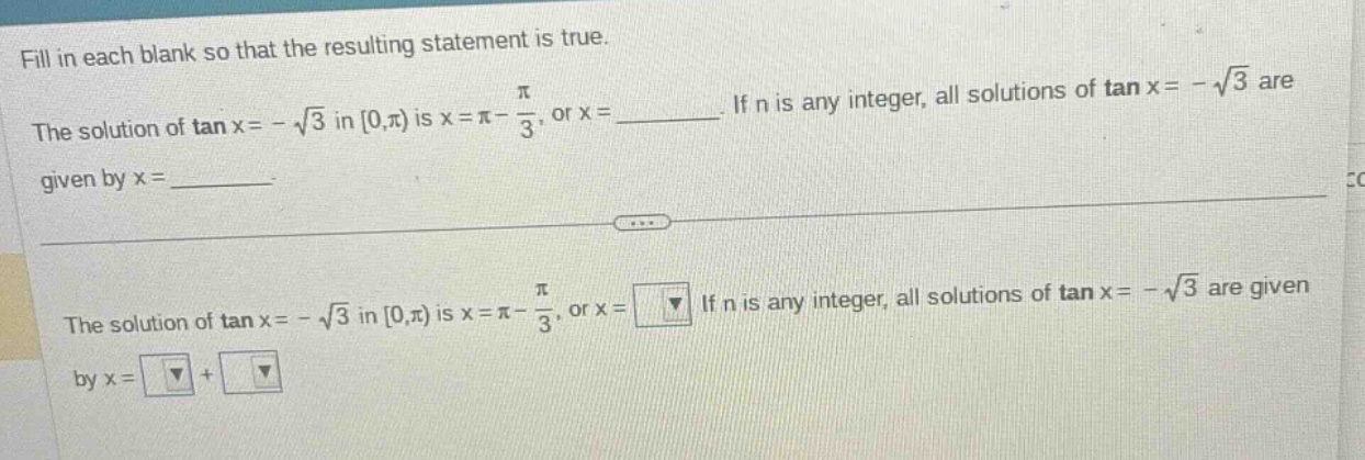 fill in each blank so that the resulting statement is true. the solution of tan x = -√3 in 0,π) is x = π - π/3, or x = ____. if n is any integer, all solutions of tan x = -√3 are given by x = ____. the solution of tan x = -√3 in 0,π) is x = π - π/3, or x = ▼ if n is any integer, all solutions of tan x = -√3 are given by x = ▼ + ▼