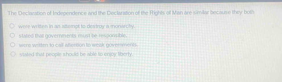 the declaration of independence and the declaration of the rights of man are similar because they both\nwere written in an attempt to destroy a monarchy.\nstated that governments must be responsible.\nwere written to call attention to weak governments.\nstated that people should be able to enjoy liberty.