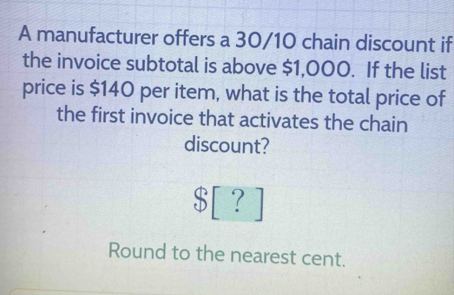 a manufacturer offers a 30/10 chain discount if the invoice subtotal is above $1,000. if the list price is $140 per item, what is the total price of the first invoice that activates the chain discount? $? round to the nearest cent.