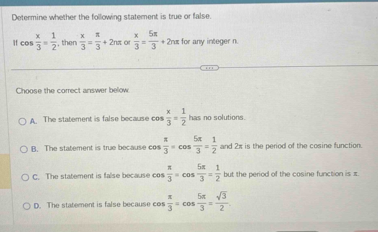 determine whether the following statement is true or false. if cos(x/3)=1/2, then x/3=π/3 + 2nπ or x/3=5π/3 + 2nπ for any integer n. choose the correct answer below. a. the statement is false because cos(x/3)=1/2 has no solutions. b. the statement is true because cos(π/3)=cos(5π/3)=1/2 and 2π is the period of the cosine function. c. the statement is false because cos(π/3)=cos(5π/3)=1/2 but the period of the cosine function is π. d. the statement is false because cos(π/3)=cos(5π/3)=√3/2.