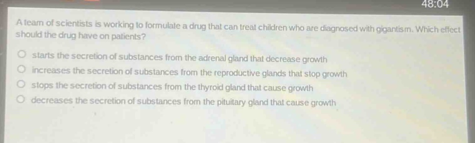 a team of scientists is working to formulate a drug that can treat children who are diagnosed with gigantism. which effect should the drug have on patients? starts the secretion of substances from the adrenal gland that decrease growth increases the secretion of substances from the reproductive glands that stop growth stops the secretion of substances from the thyroid gland that cause growth decreases the secretion of substances from the pituitary gland that cause growth