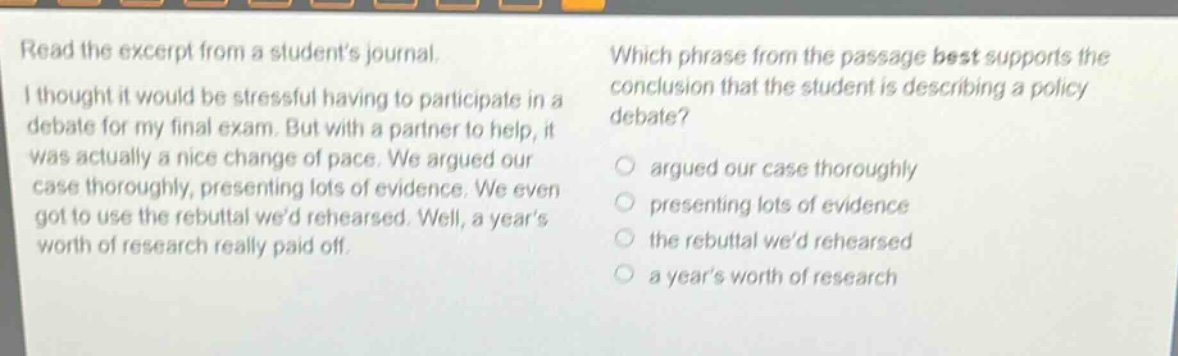 read the excerpt from a students journal. i thought it would be stressful having to participate in a debate for my final exam. but with a partner to help, it was actually a nice change of pace. we argued our case thoroughly, presenting lots of evidence. we even got to use the rebuttal wed rehearsed. well, a years worth of research really paid off. which phrase from the passage best supports the conclusion that the student is describing a policy debate? argued our case thoroughly presenting lots of evidence the rebuttal wed rehearsed a years worth of research