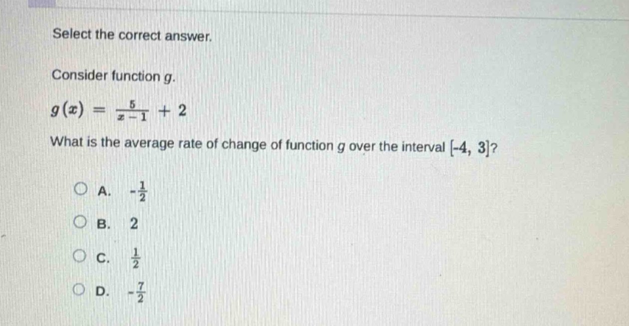 select the correct answer. consider function g. g(x) = 5/(x - 1)+2 what is the average rate of change of function g over the interval -4, 3? a. -1/2 b. 2 c. 1/2 d. -7/2