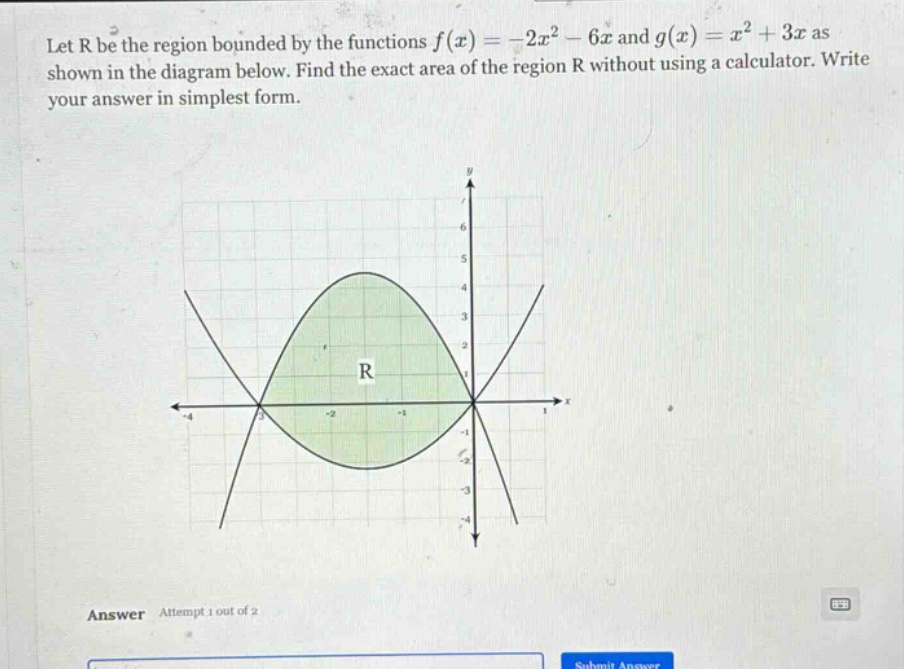 let r be the region bounded by the functions f(x)=-2x² - 6x and g(x)=x² + 3x as shown in the diagram below. find the exact area of the region r without using a calculator. write your answer in simplest form. answer attempt 1 out of 2