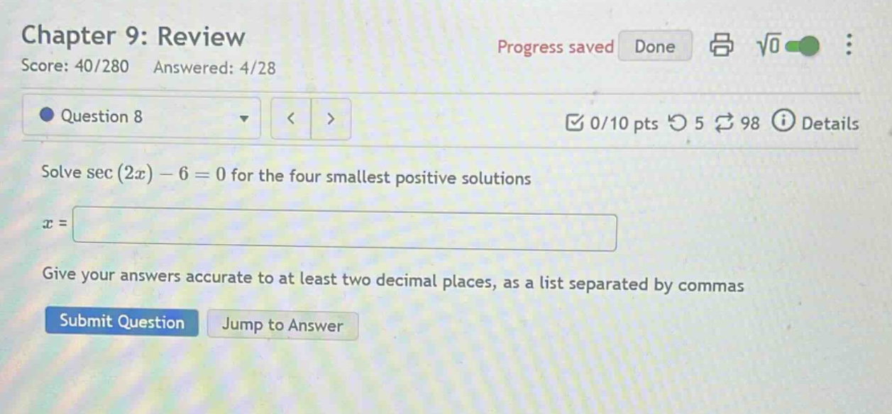 chapter 9: review score: 40/280 answered: 4/28 question 8 0/10 pts 5 98 details solve sec (2x) - 6 = 0 for the four smallest positive solutions x = give your answers accurate to at least two decimal places, as a list separated by commas submit question jump to answer