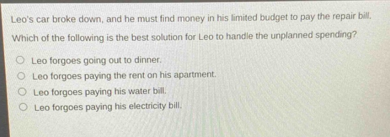 leos car broke down, and he must find money in his limited budget to pay the repair bill. which of the following is the best solution for leo to handle the unplanned spending? leo forgoes going out to dinner. leo forgoes paying the rent on his apartment. leo forgoes paying his water bill. leo forgoes paying his electricity bill.