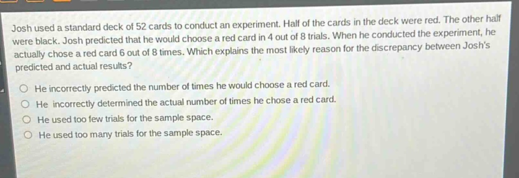 josh used a standard deck of 52 cards to conduct an experiment. half of the cards in the deck were red. the other half were black. josh predicted that he would choose a red card in 4 out of 8 trials. when he conducted the experiment, he actually chose a red card 6 out of 8 times. which explains the most likely reason for the discrepancy between joshs predicted and actual results? he incorrectly predicted the number of times he would choose a red card. he incorrectly determined the actual number of times he chose a red card. he used too few trials for the sample space. he used too many trials for the sample space.