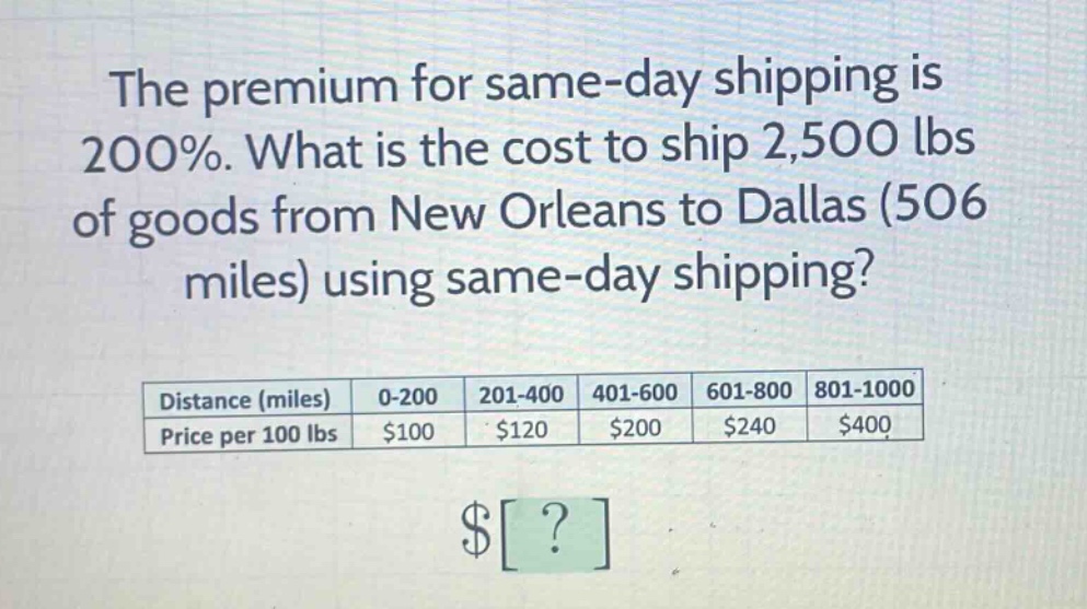 the premium for same - day shipping is 200%. what is the cost to ship 2,500 lbs of goods from new orleans to dallas (506 miles) using same - day shipping? distance (miles) 0 - 200 201 - 400 401 - 600 601 - 800 801 - 1000 price per 100 lbs $100 $120 $200 $240 $400 $?