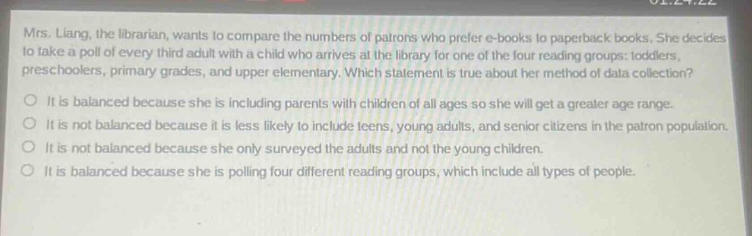 mrs. liang, the librarian, wants to compare the numbers of patrons who prefer e - books to paperback books. she decides to take a poll of every third adult with a child who arrives at the library for one of the four reading groups: toddlers, preschoolers, primary grades, and upper elementary. which statement is true about her method of data collection? it is balanced because she is including parents with children of all ages so she will get a greater age range. it is not balanced because it is less likely to include teens, young adults, and senior citizens in the patron population. it is not balanced because she only surveyed the adults and not the young children. it is balanced because she is polling four different reading groups, which include all types of people.
