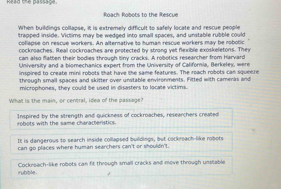 read the passage. roach robots to the rescue when buildings collapse, it is extremely difficult to safely locate and rescue people trapped inside. victims may be wedged into small spaces, and unstable rubble could collapse on rescue workers. an alternative to human rescue workers may be robotic cockroaches. real cockroaches are protected by strong yet flexible exoskeletons. they can also flatten their bodies through tiny cracks. a robotics researcher from harvard university and a biomechanics expert from the university of california, berkeley, were inspired to create mini robots that have the same features. the roach robots can squeeze through small spaces and skitter over unstable environments. fitted with cameras and microphones, they could be used in disasters to locate victims. what is the main, or central, idea of the passage? inspired by the strength and quickness of cockroaches, researchers created robots with the same characteristics. it is dangerous to search inside collapsed buildings, but cockroach - like robots can go places where human searchers cant or shouldnt. cockroach - like robots can fit through small cracks and move through unstable rubble.