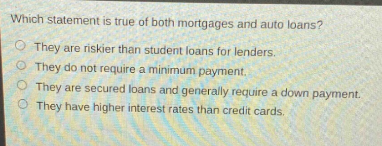 which statement is true of both mortgages and auto loans? they are riskier than student loans for lenders. they do not require a minimum payment. they are secured loans and generally require a down payment. they have higher interest rates than credit cards.