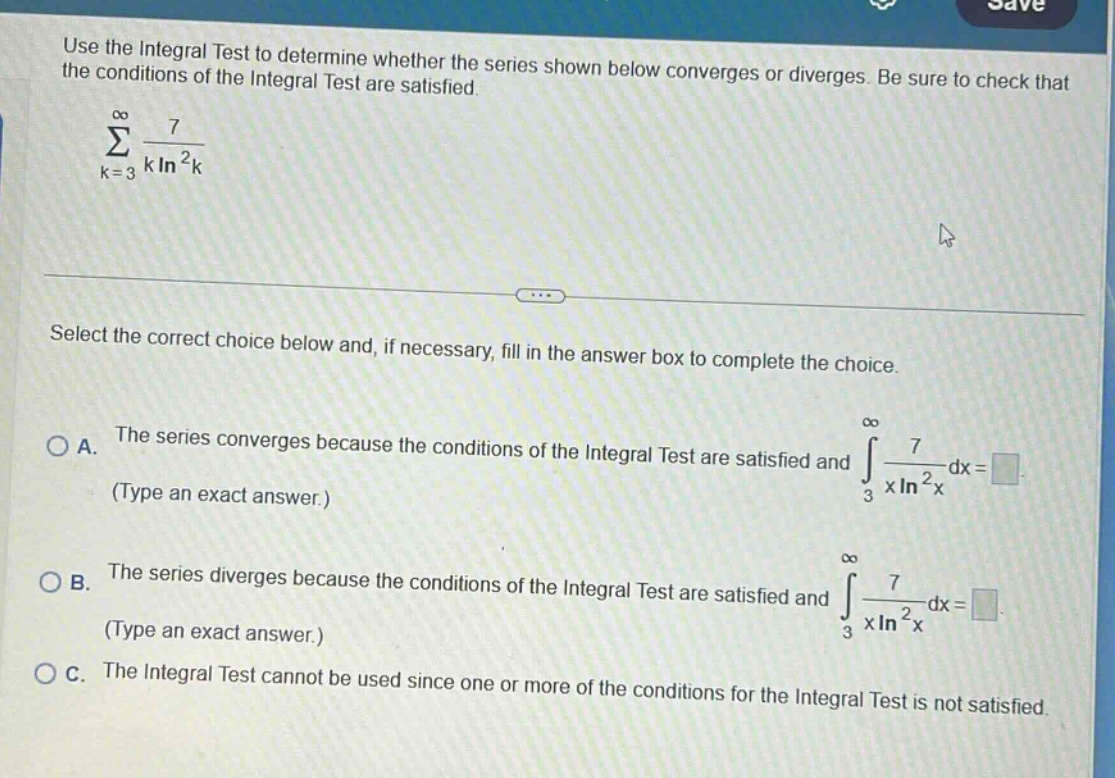 use the integral test to determine whether the series shown below converges or diverges. be sure to check that the conditions of the integral test are satisfied. \n∑k = 3 to ∞ 7/(k ln²k)\nselect the correct choice below and, if necessary, fill in the answer box to complete the choice.\na. the series converges because the conditions of the integral test are satisfied and ∫3 to ∞ 7/(x ln²x) dx = . (type an exact answer.)\nb. the series diverges because the conditions of the integral test are satisfied and ∫3 to ∞ 7/(x ln²x) dx = . (type an exact answer.)\nc. the integral test cannot be used since one or more of the conditions for the integral test is not satisfied.