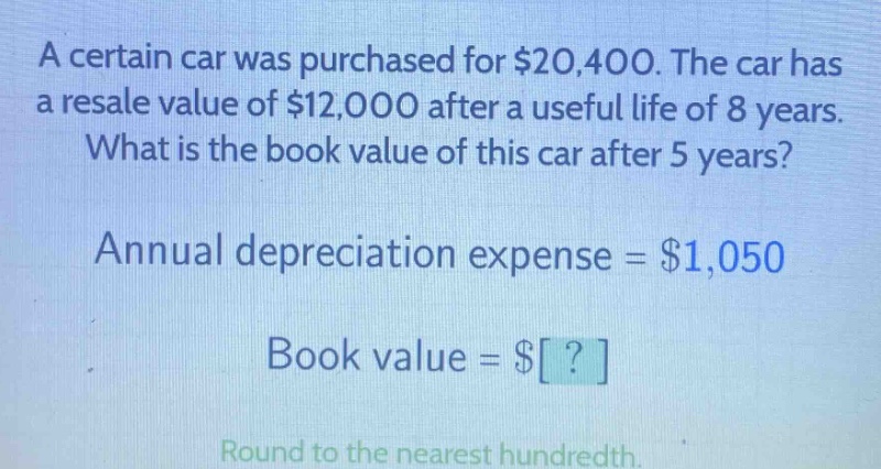 a certain car was purchased for $20,400. the car has a resale value of $12,000 after a useful life of 8 years. what is the book value of this car after 5 years? annual depreciation expense = $1,050 book value = $? round to the nearest hundredth.