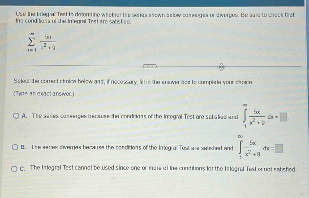 use the integral test to determine whether the series shown below converges or diverges. be sure to check that the conditions of the integral test are satisfied. \n∑(n = 1 to ∞) 5n/(n² + 9)\nselect the correct choice below and, if necessary, fill in the answer box to complete your choice. (type an exact answer.)\na. the series converges because the conditions of the integral test are satisfied and ∫(1 to ∞) 5x/(x² + 9) dx = \n b. the series diverges because the conditions of the integral test are satisfied and ∫(1 to ∞) 5x/(x² + 9) dx = \n c. the integral test cannot be used since one or more of the conditions for the integral test is not satisfied.