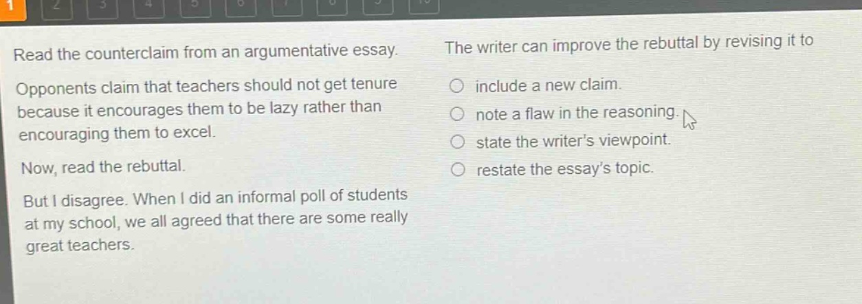 read the counterclaim from an argumentative essay. opponents claim that teachers should not get tenure because it encourages them to be lazy rather than encouraging them to excel. now, read the rebuttal. but i disagree. when i did an informal poll of students at my school, we all agreed that there are some really great teachers. the writer can improve the rebuttal by revising it to include a new claim. note a flaw in the reasoning. state the writers viewpoint. restate the essays topic.