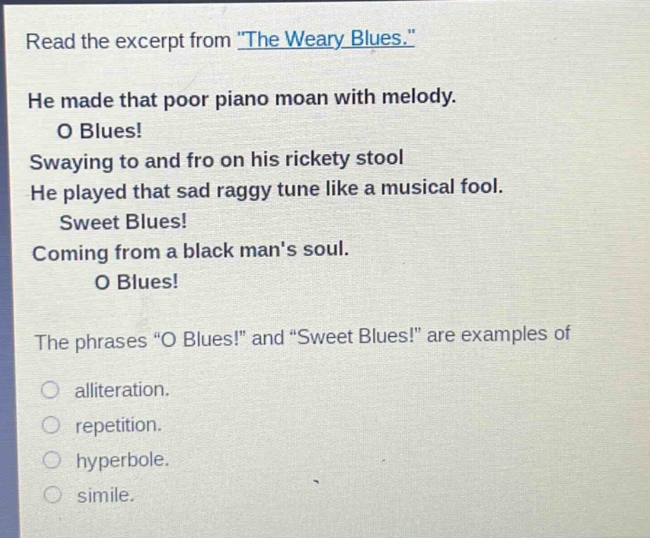 read the excerpt from \the weary blues.\ he made that poor piano moan with melody. o blues! swaying to and fro on his rickety stool he played that sad raggy tune like a musical fool. sweet blues! coming from a black mans soul. o blues! the phrases \o blues!\ and \sweet blues!\ are examples of alliteration. repetition. hyperbole. simile.