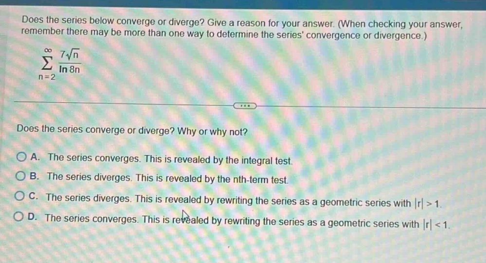 does the series below converge or diverge? give a reason for your answer. (when checking your answer, remember there may be more than one way to determine the series convergence or divergence.)\n∑n = 2 to ∞ 7√n / ln 8n\ndoes the series converge or diverge? why or why not?\na. the series converges. this is revealed by the integral test.\nb. the series diverges. this is revealed by the nth - term test.\nc. the series diverges. this is revealed by rewriting the series as a geometric series with |r| > 1.\nd. the series converges. this is revealed by rewriting the series as a geometric series with |r| < 1.
