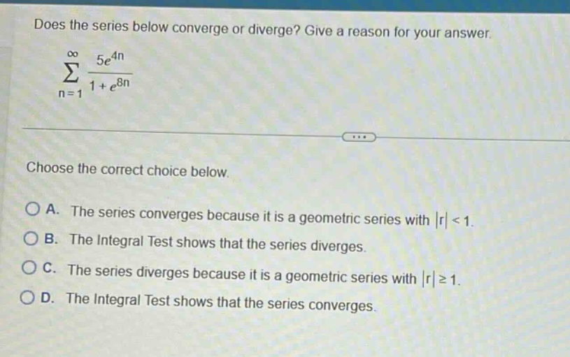 does the series below converge or diverge? give a reason for your answer. \n∑_{n = 1}^{∞} 5e^{4n}/(1 + e^{8n})\nchoose the correct choice below.\na. the series converges because it is a geometric series with |r| < 1.\nb. the integral test shows that the series diverges.\nc. the series diverges because it is a geometric series with |r| ≥ 1.\nd. the integral test shows that the series converges.