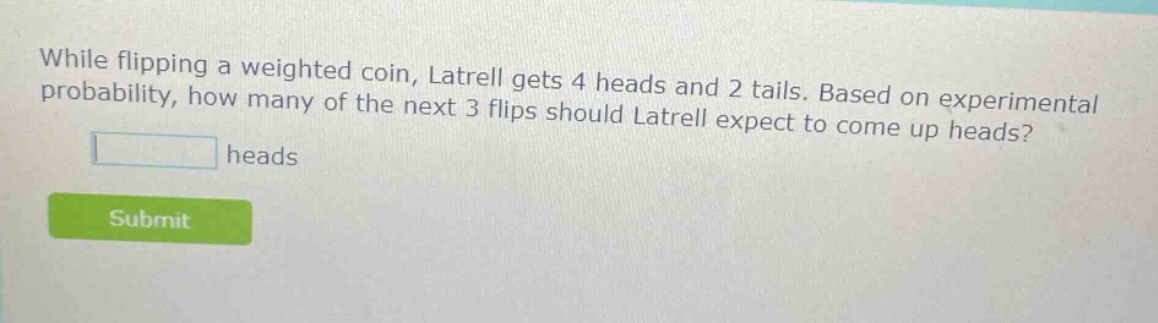 while flipping a weighted coin, latrell gets 4 heads and 2 tails. based on experimental probability, how many of the next 3 flips should latrell expect to come up heads? heads