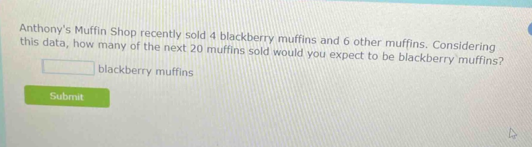 anthonys muffin shop recently sold 4 blackberry muffins and 6 other muffins. considering this data, how many of the next 20 muffins sold would you expect to be blackberry muffins? blackberry muffins
