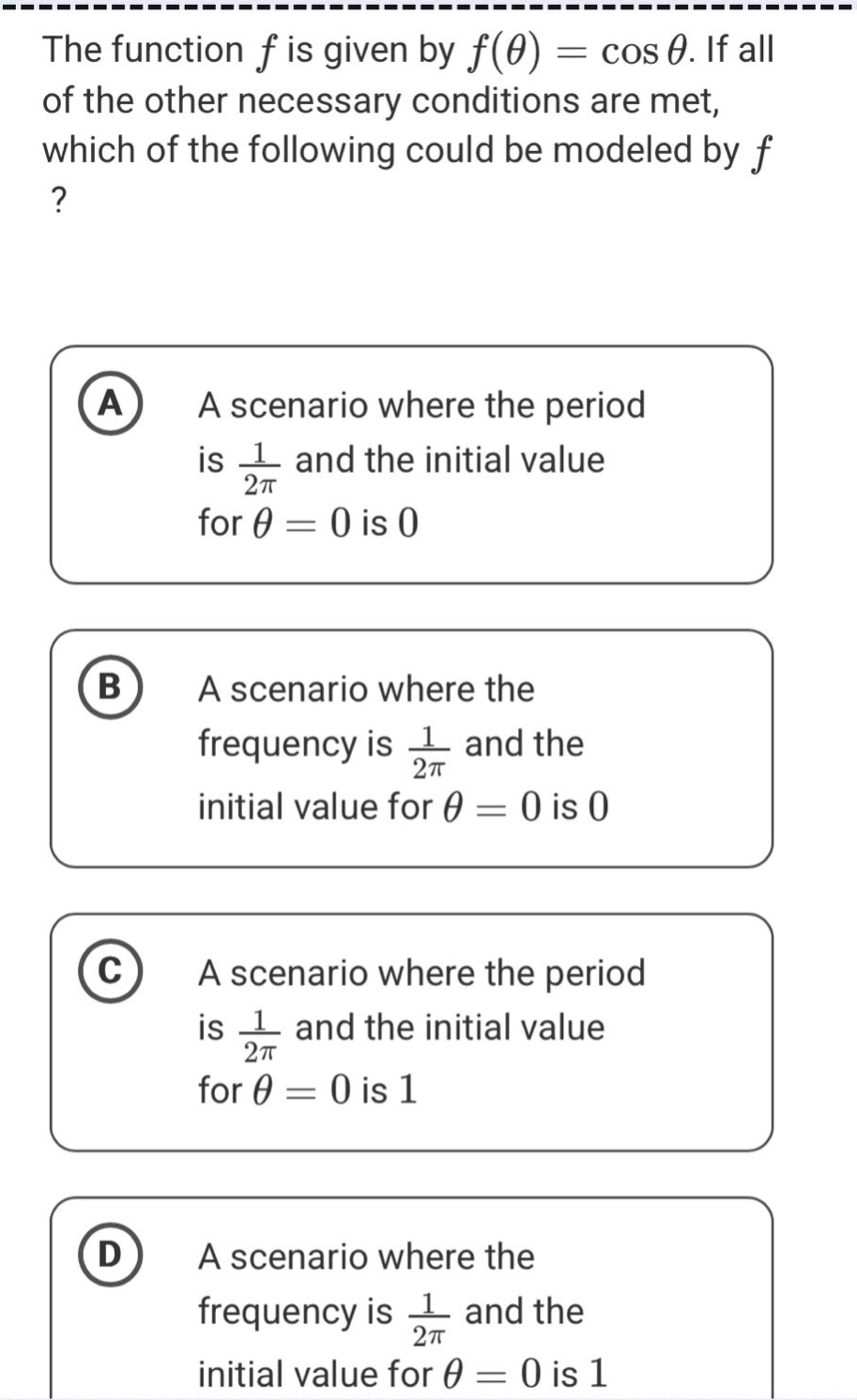 the function f is given by f(θ)=cosθ. if all of the other necessary conditions are met, which of the following could be modeled by f? a a scenario where the period is 1/2π and the initial value for θ = 0 is 0 b a scenario where the frequency is 1/2π and the initial value for θ = 0 is 0 c a scenario where the period is 1/2π and the initial value for θ = 0 is 1 d a scenario where the frequency is 1/2π and the initial value for θ = 0 is 1
