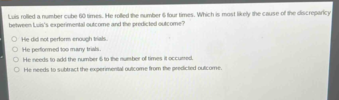 luis rolled a number cube 60 times. he rolled the number 6 four times. which is most likely the cause of the discrepancy between luiss experimental outcome and the predicted outcome? he did not perform enough trials. he performed too many trials. he needs to add the number 6 to the number of times it occurred. he needs to subtract the experimental outcome from the predicted outcome.