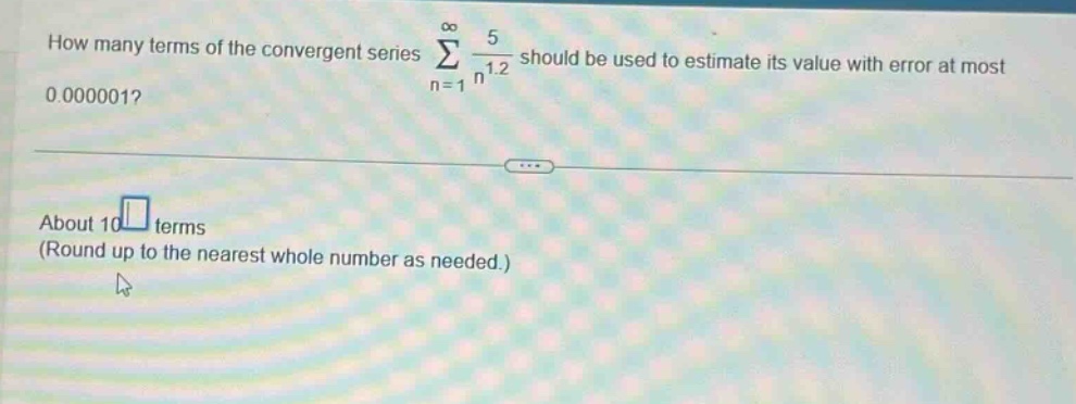 how many terms of the convergent series sum from n = 1 to infinity of 5 over n to the power of 1.2 should be used to estimate its value with error at most 0.000001? about 10 terms (round up to the nearest whole number as needed.)