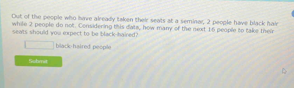 out of the people who have already taken their seats at a seminar, 2 people have black hair while 2 people do not. considering this data, how many of the next 16 people to take their seats should you expect to be black - haired? black - haired people