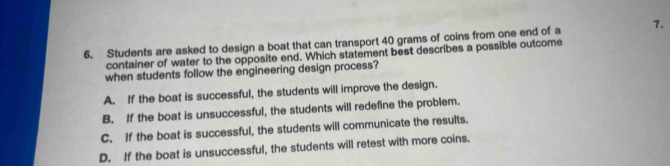 6. students are asked to design a boat that can transport 40 grams of coins from one end of a container of water to the opposite end. which statement best describes a possible outcome when students follow the engineering design process? a. if the boat is successful, the students will improve the design. b. if the boat is unsuccessful, the students will redefine the problem. c. if the boat is successful, the students will communicate the results. d. if the boat is unsuccessful, the students will retest with more coins.